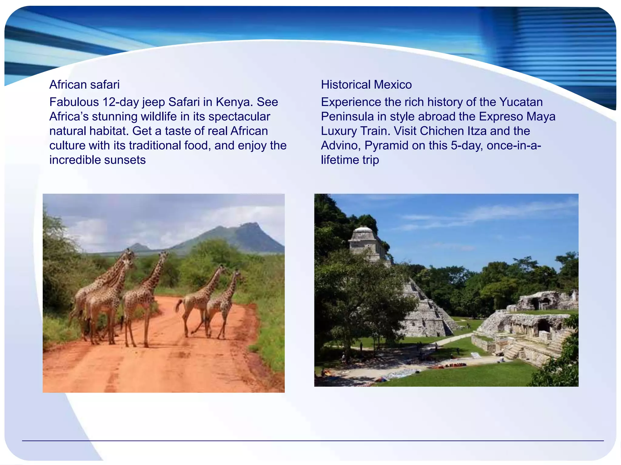 African safari
Fabulous 12-day jeep Safari in Kenya. See
Africa’s stunning wildlife in its spectacular
natural habitat. Get a taste of real African
culture with its traditional food, and enjoy the
incredible sunsets
Historical Mexico
Experience the rich history of the Yucatan
Peninsula in style abroad the Expreso Maya
Luxury Train. Visit Chichen Itza and the
Advino, Pyramid on this 5-day, once-in-a-
lifetime trip
 