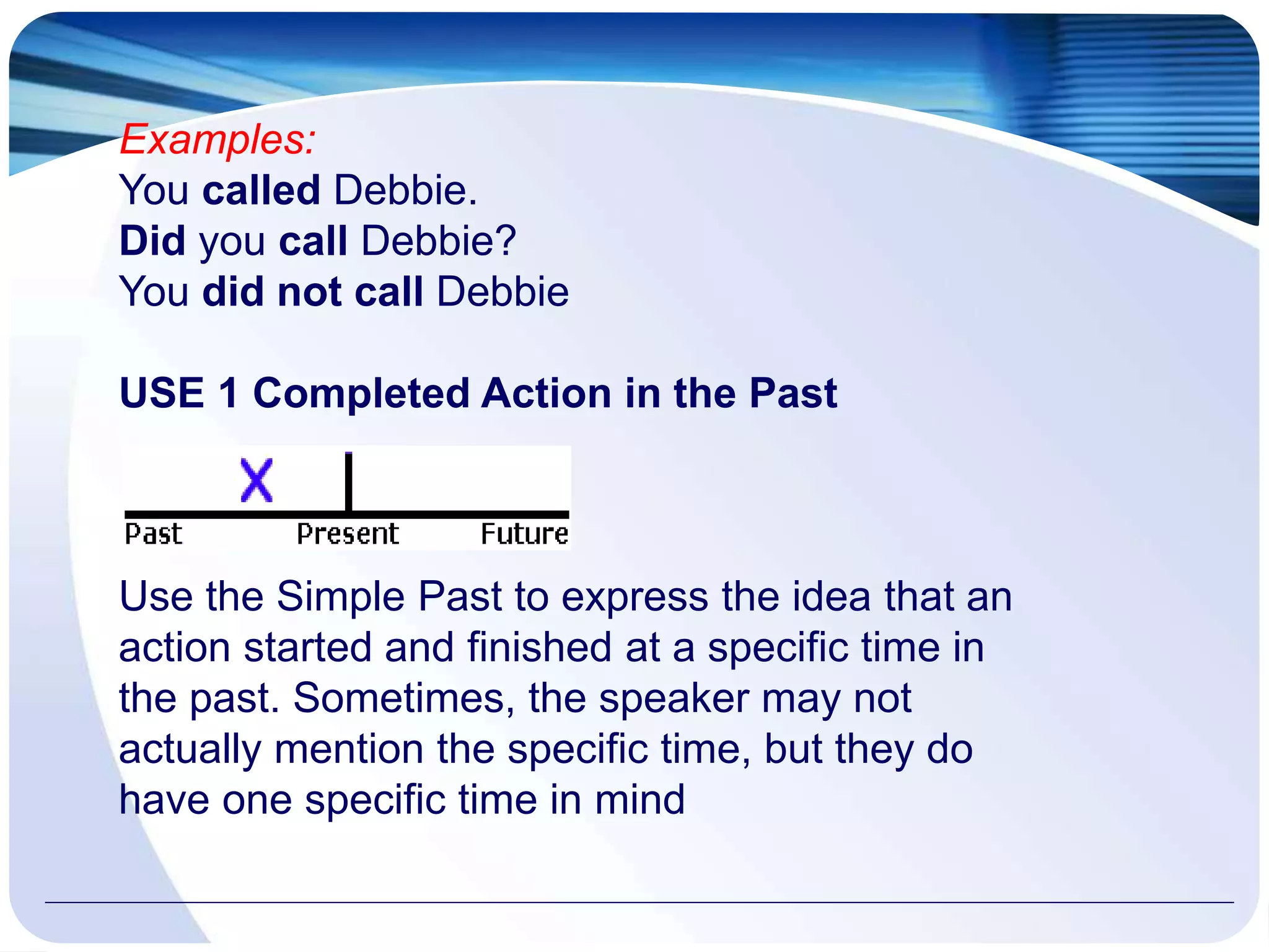 Examples:
You called Debbie.
Did you call Debbie?
You did not call Debbie
USE 1 Completed Action in the Past
Use the Simple Past to express the idea that an
action started and finished at a specific time in
the past. Sometimes, the speaker may not
actually mention the specific time, but they do
have one specific time in mind
 