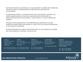 Na Advank Trends concentramos o nosso trabalho na análise de Tendências,
     através da leitura e interpretação da dinâmica das atitudes dos
     consumidores.

     Compreender melhor o comportamento dos consumidores, permite uma
     melhor aproximação ao mercado, aplicando esta informação no
     desenvolvimento de novos produtos , novos serviços e novos modelos de
     negocio.

     Periodicamente elaboramos um shortbriefing que apresenta uma das
     tendências detectadas que poderá vir a abrir uma nova oportunidade para
     os seus serviços e produtos.

     Se está interessado em aplicar esta informação na sua empresa na criação
     de novos produtos ou serviços, contacte-nos.




  LISBOA                    LEIRIA                       MEXICO                     SHANGHAI                   BEIJING
  Av João Crisóstomo        Rua da Batalha               Campos Eliseos 113         NO 161 Lujiazui            1001 Room, Building 1 Jian
  Nº 30, 5º piso,           Nº 15 Esc. 1ºE Nova Leiria   Bosque de Chapultepec      East Road, Pudongm         Wai Soho, No.39 Courtyard
  1050-127 Lisboa           2415 – 777 Leiria            11580 Mexico, DF.          Shanghai 200121            dong san Huan Zhong Lu
  PORTUGAL                  PORTUGAL                     MEXICO                                                Road Chaoyang Diatrict
                                                                                    Tel: + (86) 021 38770289   100022, Beijing,
  Tel: + (351) 213 10 50 97 Tel: + (351) 244 10 20 25    Tel: + (52) 55 2624 2374
  Fax: + (352) 213 30 37 33 FAx: + (351) 244 10 20 25    Fax: + (52) 55 2624 2375                              Tel: + (86) 01 059 009 861
                                                                                                               Fax + (86) 01 059 009 863




FULL INNOVATION APPROACH                                         www.advank.com
 