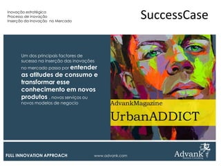 Inovação estratégica
Processo de inovação
Inserção da Inovação no Mercado
                                                       SuccessCase

      Um dos principais factores de
      sucesso na inserção das inovações
      no mercado passa por entender
      as atitudes de consumo e
      transformar esse
      conhecimento em novos
      produtos , novos serviços ou
      novos modelos de negocio




FULL INNOVATION APPROACH              www.advank.com
 