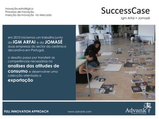 Inovação estratégica
Processo de inovação
Inserção da Inovação no Mercado
                                                         SuccessCase
                                                             Igm Arfai + Jomazé




  em 2010 iniciamos um trabalho junto
  da IGM ARFAI e da JOMASÉ
  duas empresas do sector da cerâmica
  decorativa em Portugal,

  o desafio passo por transferir as
  competências necessárias no
  analises das atitudes de
  consumo e desenvolver uma
  colecção orientada a
  exportação




FULL INNOVATION APPROACH                www.advank.com
 