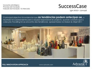 Inovação estratégica
Processo de inovação
Inserção da Inovação no Mercado
                                                            SuccessCase
                                                                        Igm Arfai + Jomazé


O principal objectivo foi evidenciar que as tendências podem antecipar-se, o
resultado foi surpreendente para a equipa responsável do projecto, quando constato que a
colecção Travelling foi ao encontro das tendências apresentadas na Maison & Objet 2011




FULL INNOVATION APPROACH               www.advank.com
 