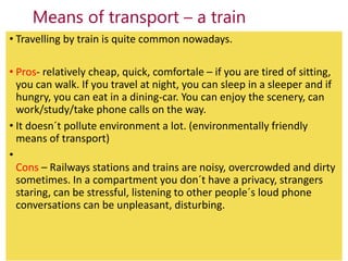 Means of transport – a train
• Travelling by train is quite common nowadays.
• Pros- relatively cheap, quick, comfortale –...