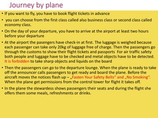 Journey by plane
• If you want to fly, you have to book flight tickets in advance
• you can choose from the first class ca...