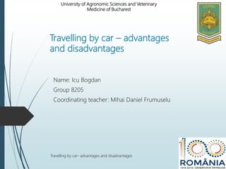 Travelling by car – advantages
and disadvantages
Name: Icu Bogdan
Group 8205
Coordinating teacher: Mihai Daniel Frumuselu
Travelling by car- advantages and disadvantages
University of Agronomic Sciences and Veterinary
Medicine of Bucharest
 