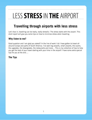 LESS STRESS IN THE AIRPORT
       Travelling through airports with less stress
Let´s face it, travelling can be really, really stressful. The stress starts with the airport. This
short report will give you some tips on how to minimise stress when travelling

Why listen to me?
Good question and I am glad you asked!! In the line of work I do I have gotten to travel all
around Europe and parts of South America. I´ve seen big airports, small airports, the scams,
the upgrades, the downgrades, the restaurants and more… This is my collection of tips to help
you get the best of your travel starting with your time in the airport! I have some extra special
tips for you at the end….

The Tips




                                               1
 
