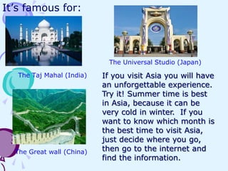 It’s famous for:

The Universal Studio (Japan)
The Taj Mahal (India)

The Great wall (China)

If you visit Asia you will have
an unforgettable experience.
Try it! Summer time is best
in Asia, because it can be
very cold in winter. If you
want to know which month is
the best time to visit Asia,
just decide where you go,
then go to the internet and
find the information.

 