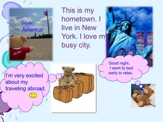Hello,
America!

I’m very excited
about my
traveling abroad.

This is my
hometown. I
live in New
York. I love my
busy city.
Good night.
I went to bed
early to relax.

 
