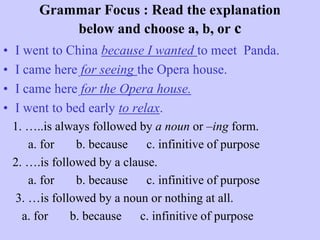 Grammar Focus : Read the explanation
below and choose a, b, or c
•
•
•
•

I went to China because I wanted to meet Panda.
I came here for seeing the Opera house.
I came here for the Opera house.
I went to bed early to relax.
1. …..is always followed by a noun or –ing form.
a. for
b. because c. infinitive of purpose
2. ….is followed by a clause.
a. for
b. because
c. infinitive of purpose
3. …is followed by a noun or nothing at all.
a. for
b. because c. infinitive of purpose

 