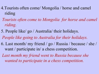 4.Tourists often come/ Mongolia / horse and camel
riding
Tourists often come to Mongolia for horse and camel
riding.
5. People like/ go / Australia/ their holidays.
People like going to Australia for their holidays.
6. Last month/ my friend / go / Russia / because / she /
want / participate in/ a chess competition.
Last month my friend went to Russia because she
wanted to participate in a chess competition.

 