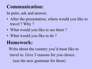 Communication:
In pairs, ask and answer.
• After the presentation, where would you like to
travel ? Why ?
• What would you like to see there ?
• What would you like to do ?

Homework:
Write about the country you’d most like to
travel to. Give 3 reasons for you choice.
(use the new grammar for them)

 