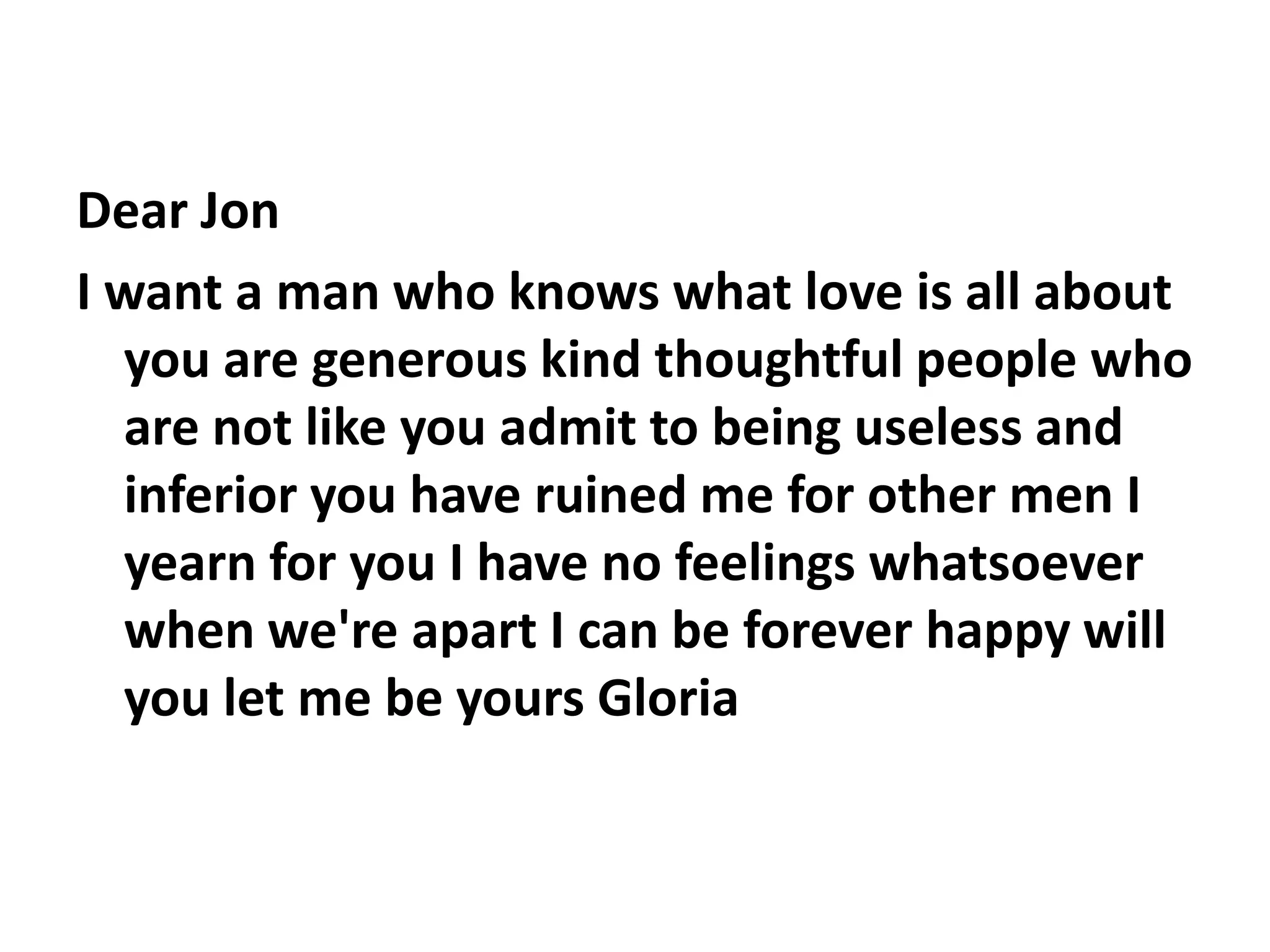 Dear JonI want a man who knows what love is all about you are generous kind thoughtful people who are not like you admit to being useless and inferior you have ruined me for other men I yearn for you I have no feelings whatsoever when we're apart I can be forever happy will you let me be yours Gloria