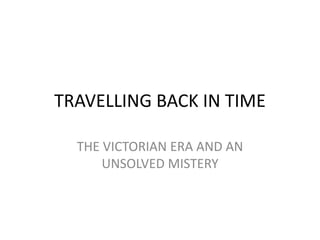 TRAVELLING BACK IN TIME
THE VICTORIAN ERA AND AN
UNSOLVED MISTERY
 