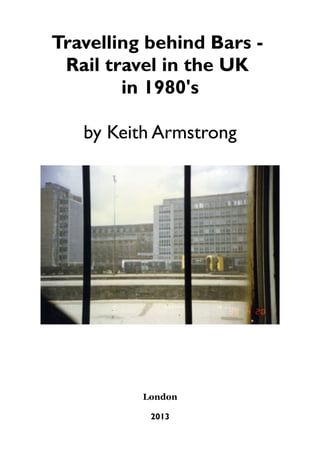 Travelling behind Bars Rail travel in the UK
in 1980's
by Keith Armstrong

London
2013

 