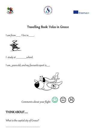 Travelling Book: Volos in Greece
I amfrom ________. I live in___________.
I studyat _____________________school.
I am___yearsold, andmyfavouritesport is______.
Comments about your flight:   
THINKABOUT……
What is the capitalcity ofGreece?
------------------------------------------
 