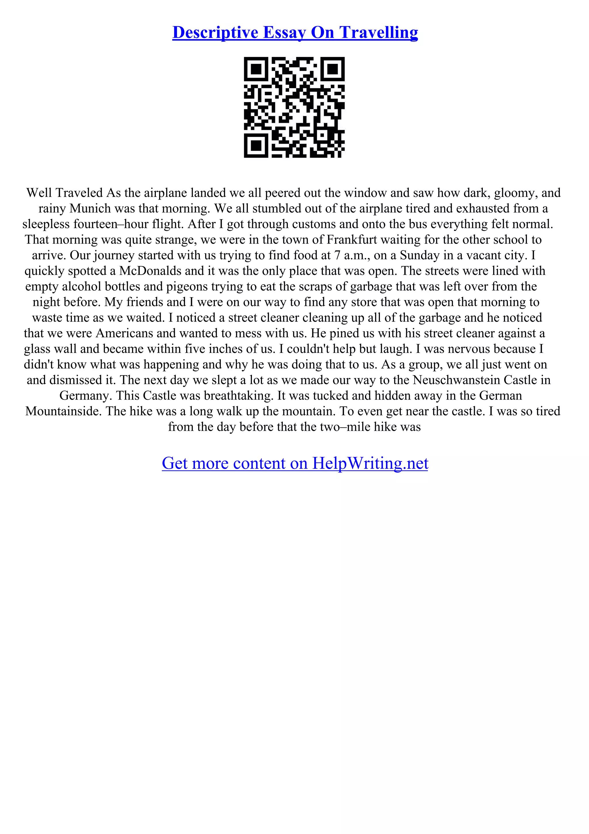 Descriptive Essay On Travelling
Well Traveled As the airplane landed we all peered out the window and saw how dark, gloomy, and
rainy Munich was that morning. We all stumbled out of the airplane tired and exhausted from a
sleepless fourteen–hour flight. After I got through customs and onto the bus everything felt normal.
That morning was quite strange, we were in the town of Frankfurt waiting for the other school to
arrive. Our journey started with us trying to find food at 7 a.m., on a Sunday in a vacant city. I
quickly spotted a McDonalds and it was the only place that was open. The streets were lined with
empty alcohol bottles and pigeons trying to eat the scraps of garbage that was left over from the
night before. My friends and I were on our way to find any store that was open that morning to
waste time as we waited. I noticed a street cleaner cleaning up all of the garbage and he noticed
that we were Americans and wanted to mess with us. He pined us with his street cleaner against a
glass wall and became within five inches of us. I couldn't help but laugh. I was nervous because I
didn't know what was happening and why he was doing that to us. As a group, we all just went on
and dismissed it. The next day we slept a lot as we made our way to the Neuschwanstein Castle in
Germany. This Castle was breathtaking. It was tucked and hidden away in the German
Mountainside. The hike was a long walk up the mountain. To even get near the castle. I was so tired
from the day before that the two–mile hike was
Get more content on HelpWriting.net
 