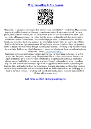 Why Travelling Is My Passion
"Traveling – it leaves you speechless, then turns you into a storyteller." – Ibn Battuta. My passion is
learning about life through traveling and exploring new things. It excites me when I visit new
places, learn different cultures, and see other people live a life that is different from mine. I just
love to travel because it makes me realize that the world is so beautiful and there is so much to
admire and treasure. Furthermore, i love the feeling I get when I explore new ideas, histories,
beliefs, and sceneries. It not only increases my knowledge, but also helps me overcome problems
that I am dealing with. I get to experience life's problems, pleasures, and rise above my personal
bubble to become a better person through exploring new cultures. Travelling is my passion because
it's an activity that I am not afraid of pursuing. I learn more about myself and expand my horizons
every time I travel....show more content...
Seeing new sights and exploring new places can increase our knowledge and widen our global
perspective. We get to learn so many things about different cultures and customs. It makes us
open minded and gives us a new viewpoint about life and particularly our life, it can help us
change some of bad habits or even create new ones. People's vision enlarges as they travel and
they find new frontiers of knowledge. It gives us an opportunity to disconnect from our regular
lives and helps us to get away from our monotonous lives and rejuvenates us. Going to a vacation
lets us recharge our batteries and when we come back we feel invigorated and we feel happy to be
back in our daily routines. Travelling with friends and family creates beautiful memories for a
lifetime which we can never
Get more content on HelpWriting.net
 