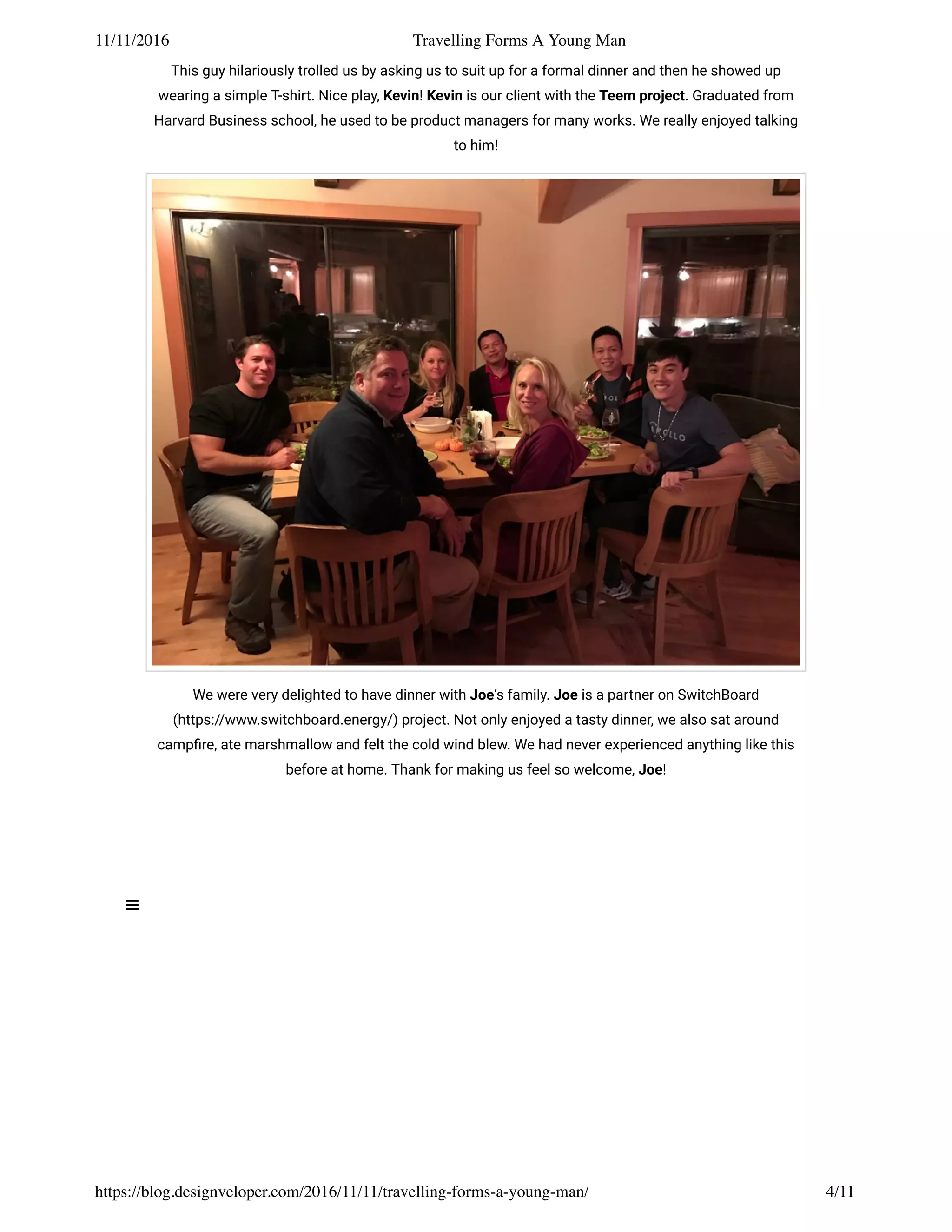 11/11/2016 Travelling Forms A Young Man
https://blog.designveloper.com/2016/11/11/travelling-forms-a-young-man/ 4/11
This guy hilariously trolled us by asking us to suit up for a formal dinner and then he showed up
wearing a simple T-shirt. Nice play, Kevin! Kevin is our client with the Teem project. Graduated from
Harvard Business school, he used to be product managers for many works. We really enjoyed talking
to him!
We were very delighted to have dinner with Joe‘s family. Joe is a partner on SwitchBoard
(https://www.switchboard.energy/) project. Not only enjoyed a tasty dinner, we also sat around
campﬁre, ate marshmallow and felt the cold wind blew. We had never experienced anything like this
before at home. Thank for making us feel so welcome, Joe!
 