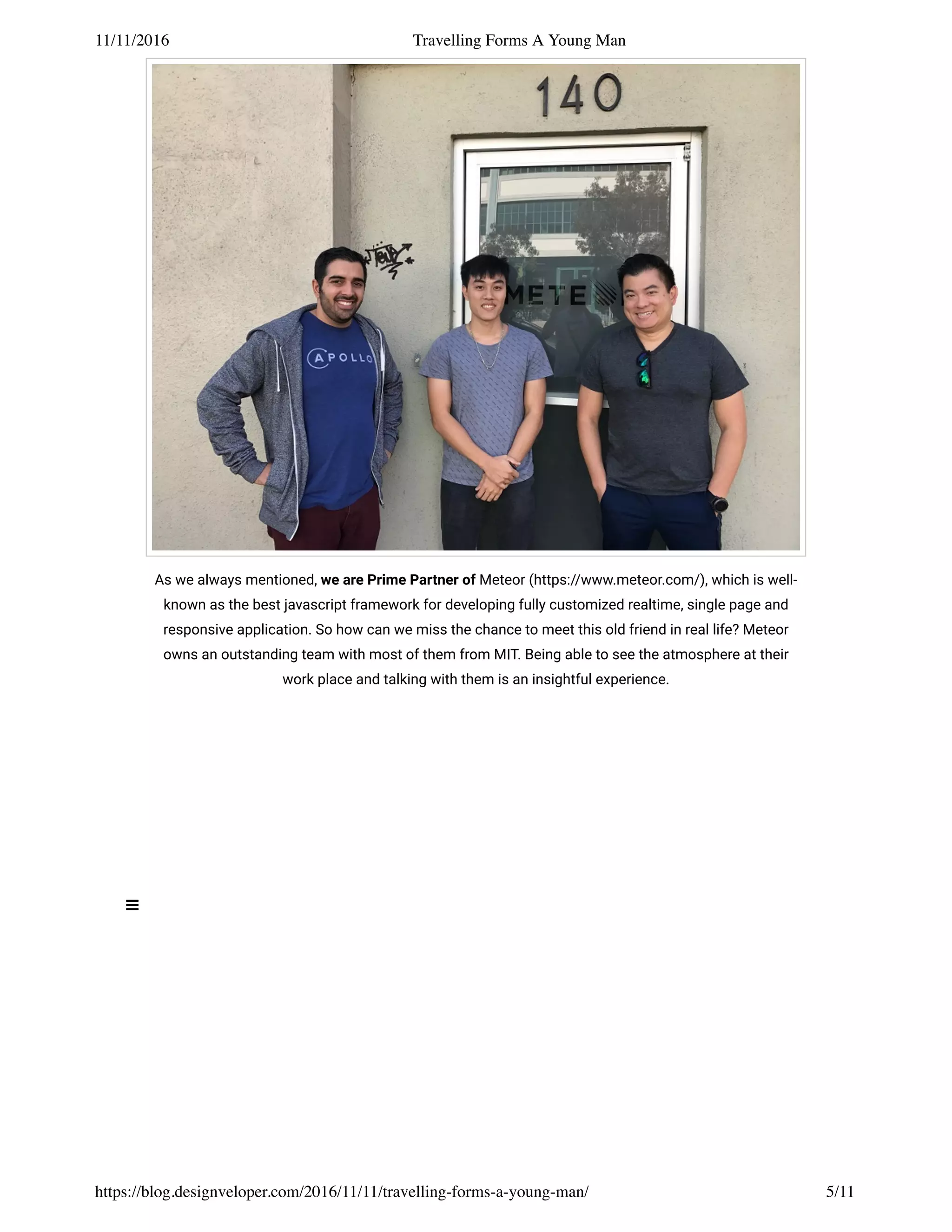 11/11/2016 Travelling Forms A Young Man
https://blog.designveloper.com/2016/11/11/travelling-forms-a-young-man/ 5/11
As we always mentioned, we are Prime Partner of Meteor (https://www.meteor.com/), which is well-
known as the best javascript framework for developing fully customized realtime, single page and
responsive application. So how can we miss the chance to meet this old friend in real life? Meteor
owns an outstanding team with most of them from MIT. Being able to see the atmosphere at their
work place and talking with them is an insightful experience.
 