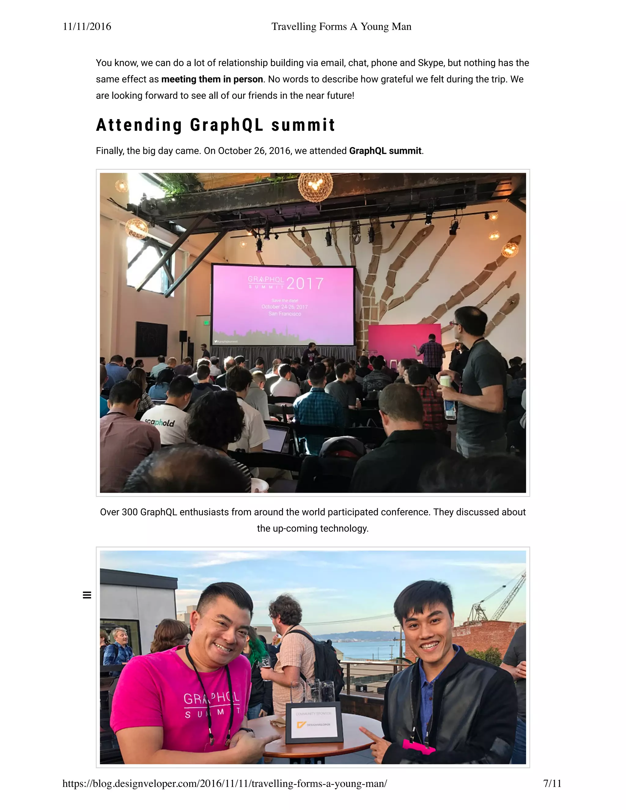 11/11/2016 Travelling Forms A Young Man
https://blog.designveloper.com/2016/11/11/travelling-forms-a-young-man/ 7/11
You know, we can do a lot of relationship building via email, chat, phone and Skype, but nothing has the
same effect as meeting them in person. No words to describe how grateful we felt during the trip. We
are looking forward to see all of our friends in the near future!
Attending GraphQL summit
Finally, the big day came. On October 26, 2016, we attended GraphQL summit.
Over 300 GraphQL enthusiasts from around the world participated conference. They discussed about
the up-coming technology.
 