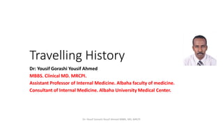 Travelling History
Dr: Yousif Gorashi Yousif Ahmed
MBBS. Clinical MD. MRCPI.
Assistant Professor of Internal Medicine. Albaha faculty of medicine.
Consultant of Internal Medicine. Albaha University Medical Center.
Dr: Yousif Gorashi Yousif Ahmed MBBS, MD, MRCPI
 
