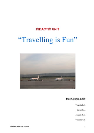 DIDACTIC UNIT


          “Travelling is Fun”




                                           Pale Course 2,009

                                                   Virginia L.E.

                                                     Javier P.L.

                                                   Joaquín R.C.

                                                   Valentín T.S.


Didactic Unit. PALE 2009                                      1
 