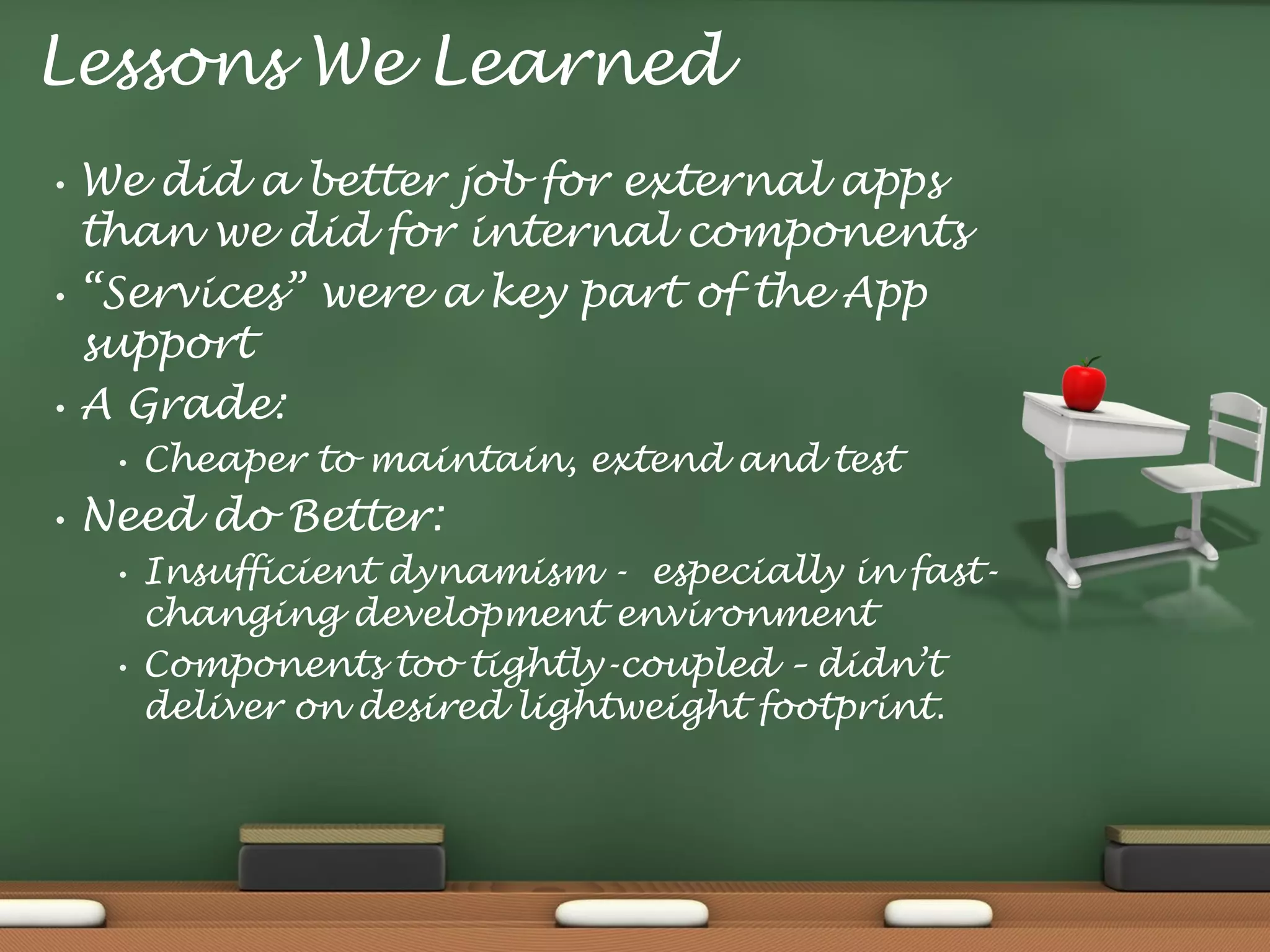 Lessons We Learned
•

•

•

We did a better job for external apps
than we did for internal components
“Services” were a key part of the App
support
A Grade:
•

•

Cheaper to maintain, extend and test

Need do Better:
•

•

Insufficient dynamism - especially in fastchanging development environment
Components too tightly-coupled – didn’t
deliver on desired lightweight footprint.

 