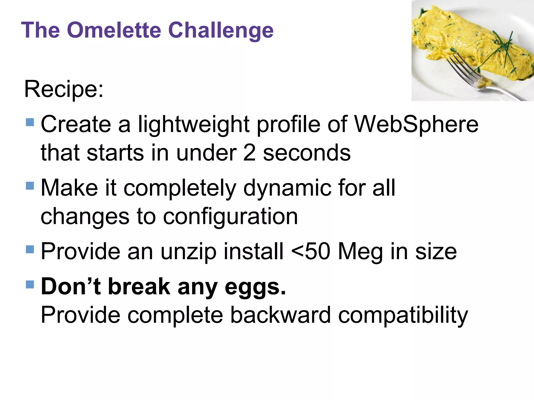 The Omelette Challenge

Recipe:
 Create a lightweight profile of WebSphere
that starts in under 2 seconds
 Make it completely dynamic for all
changes to configuration
 Provide an unzip install <50 Meg in size
 Don’t break any eggs.
Provide complete backward compatibility

 