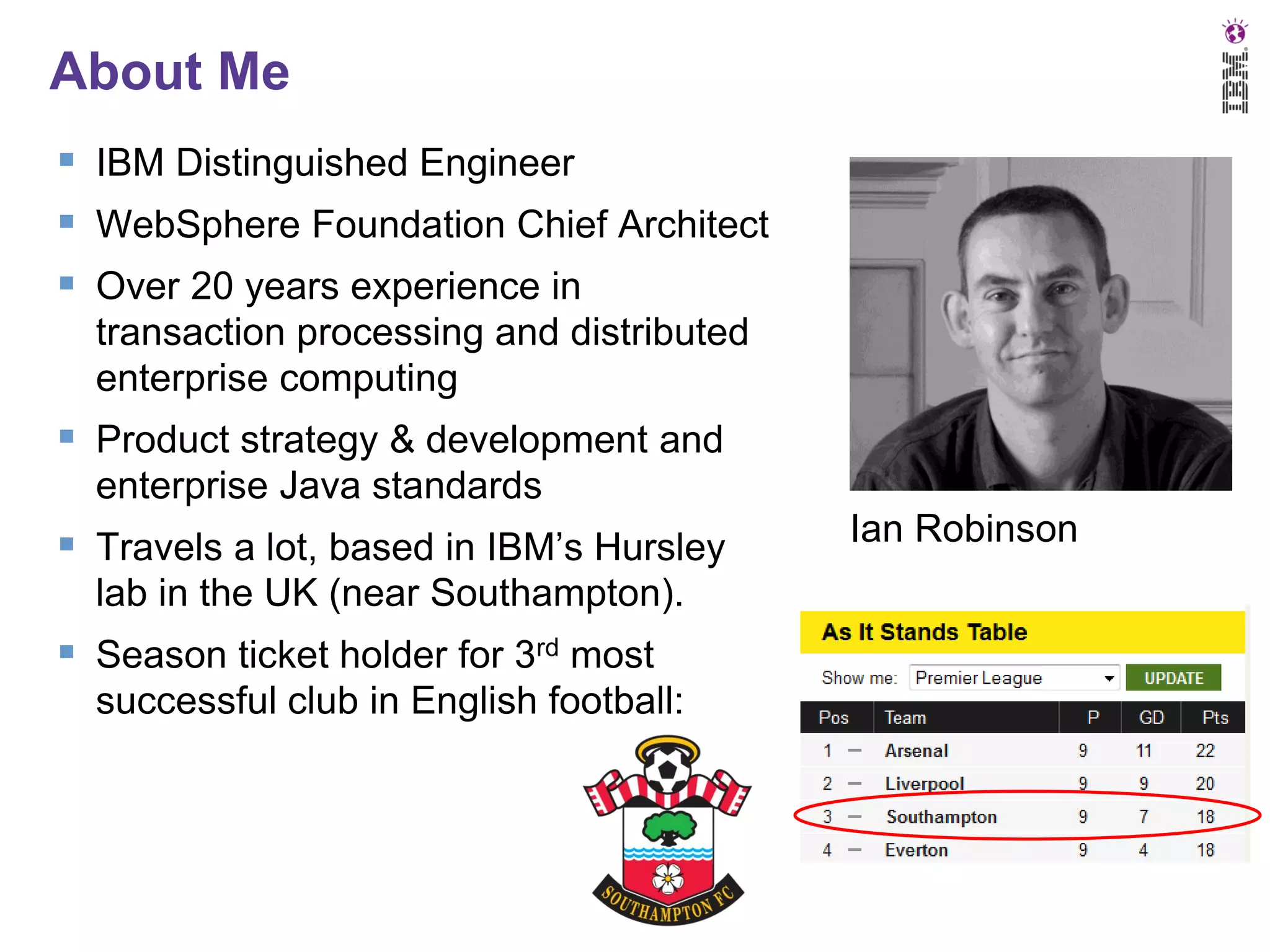 About Me
 IBM Distinguished Engineer
 WebSphere Foundation Chief Architect
 Over 20 years experience in
transaction processing and distributed
enterprise computing

 Product strategy & development and
enterprise Java standards

 Travels a lot, based in IBM’s Hursley
lab in the UK (near Southampton).

 Season ticket holder for 3rd most
successful club in English football:

Ian Robinson

 