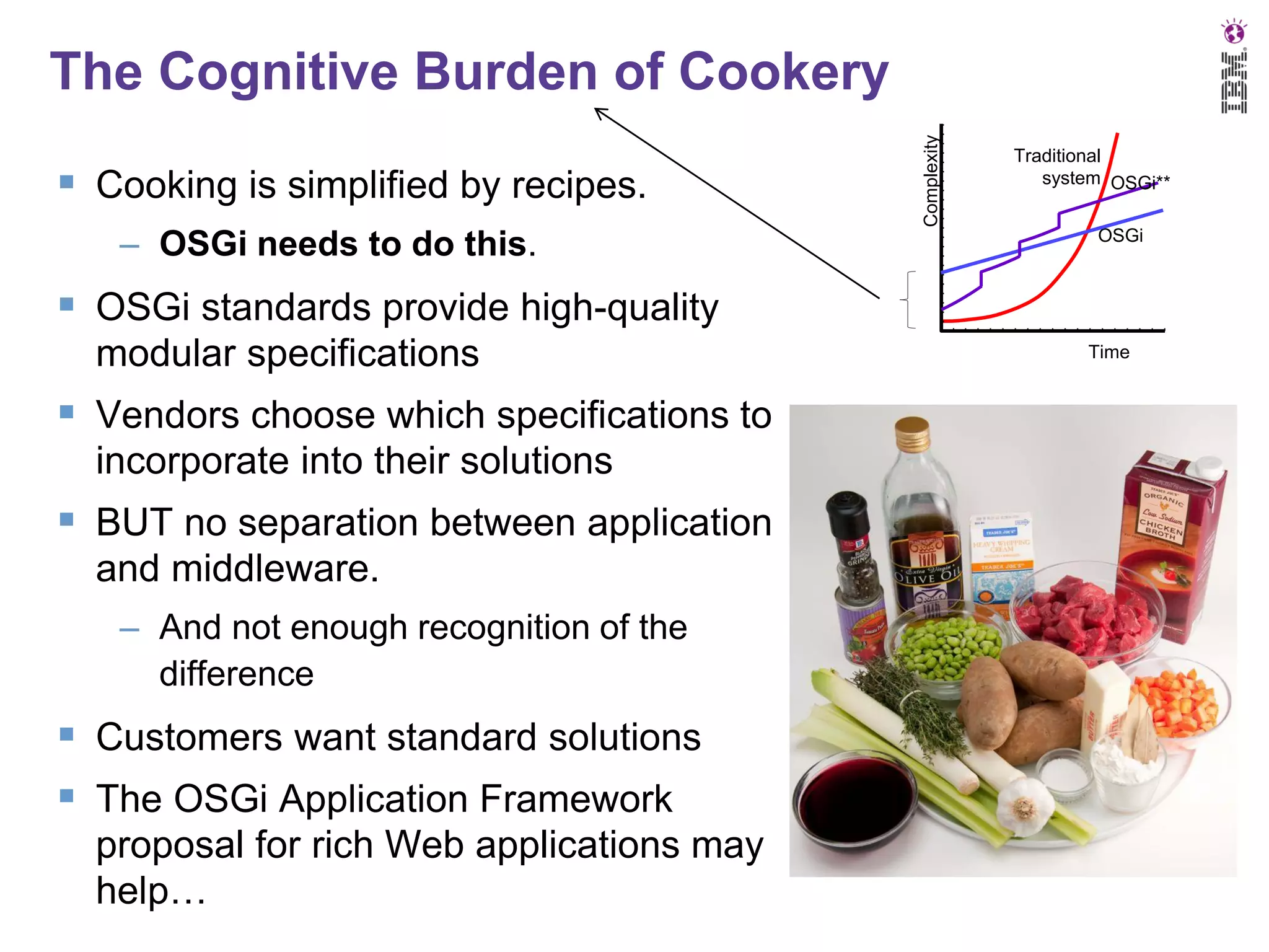 Cooking is simplified by recipes.
– OSGi needs to do this.

Complexity

The Cognitive Burden of Cookery
Traditional
system OSGi**
OSGi

 OSGi standards provide high-quality
modular specifications

 Vendors choose which specifications to
incorporate into their solutions

 BUT no separation between application
and middleware.
– And not enough recognition of the
difference

 Customers want standard solutions
 The OSGi Application Framework
proposal for rich Web applications may
help…

Time

 
