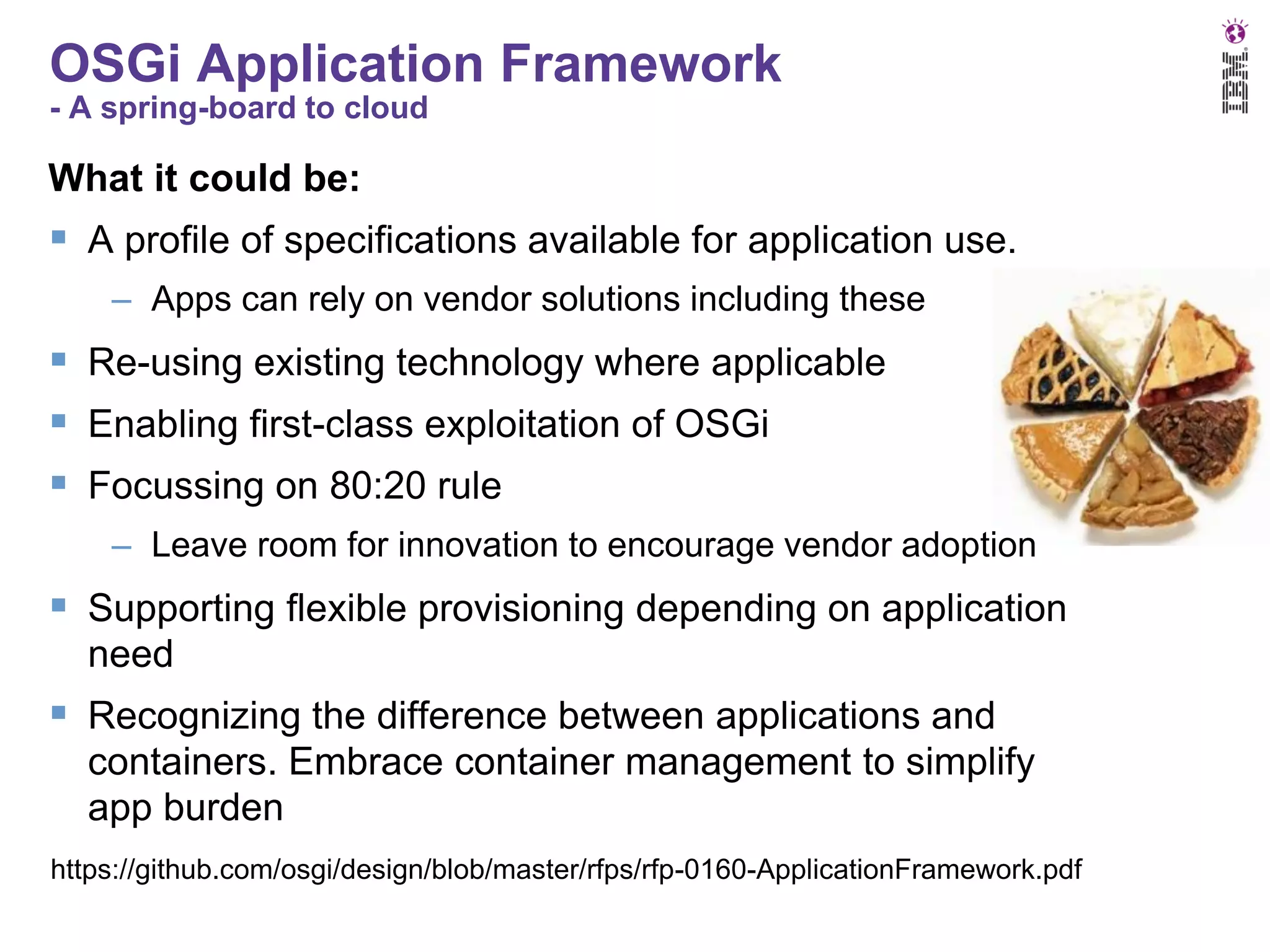 OSGi Application Framework
- A spring-board to cloud

What it could be:

 A profile of specifications available for application use.
– Apps can rely on vendor solutions including these

 Re-using existing technology where applicable
 Enabling first-class exploitation of OSGi
 Focussing on 80:20 rule
– Leave room for innovation to encourage vendor adoption

 Supporting flexible provisioning depending on application
need

 Recognizing the difference between applications and
containers. Embrace container management to simplify
app burden
https://github.com/osgi/design/blob/master/rfps/rfp-0160-ApplicationFramework.pdf

 