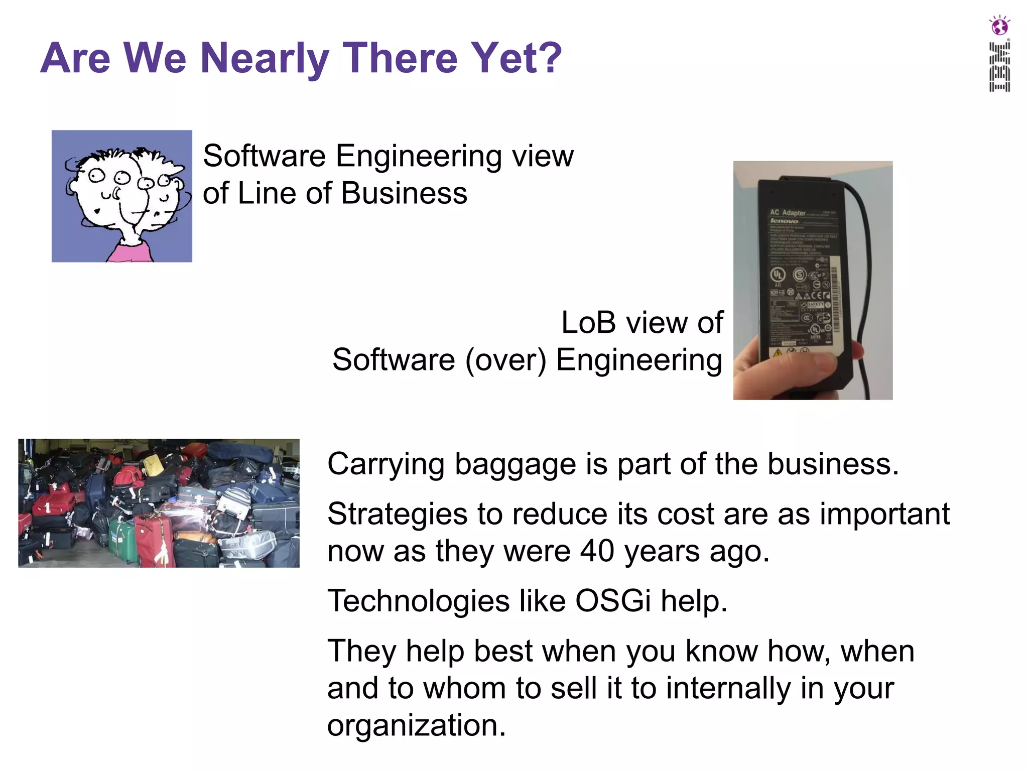 Are We Nearly There Yet?
Software Engineering view
of Line of Business

LoB view of
Software (over) Engineering
Carrying baggage is part of the business.
Strategies to reduce its cost are as important
now as they were 40 years ago.

Technologies like OSGi help.
They help best when you know how, when
and to whom to sell it to internally in your
organization.

 