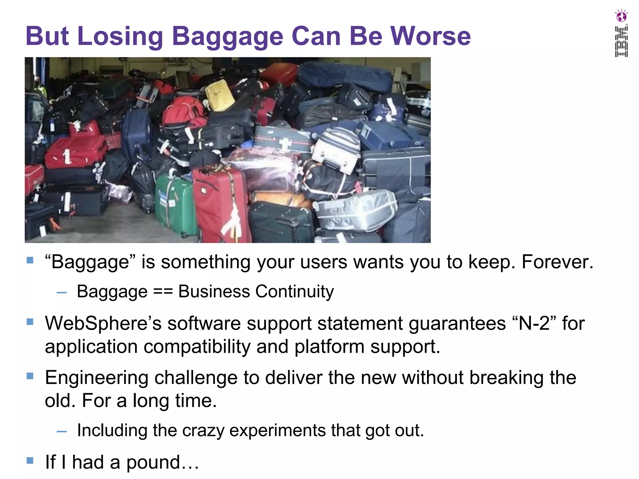 But Losing Baggage Can Be Worse

 “Baggage” is something your users wants you to keep. Forever.
– Baggage == Business Continuity

 WebSphere’s software support statement guarantees “N-2” for
application compatibility and platform support.

 Engineering challenge to deliver the new without breaking the
old. For a long time.
– Including the crazy experiments that got out.

 If I had a pound…

 