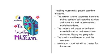Travelling museum is a project based on
museums.
- The partner schools cooperate in order to
make a series of collaborative activities
and travel kits with museum objects
made by students.
- The students will create an authentic
material based on their research on
museums, history and geography.
- The briefcases will travel around the
countries.
- A museum school net will be created for
future use.
 