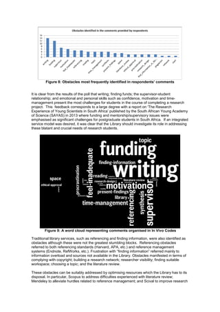Figure 8: Obstacles most frequently identified in respondents’ comments 
It is clear from the results of the poll that writing; finding funds; the supervisor-student 
relationship; and emotional and personal skills such as confidence, motivation and time-management 
present the most challenges for students in the course of completing a research 
project. This feedback corresponds to a large degree with a report on ‘The Research 
Experience of Young Scientists in South Africa’ published by the South African Young Academy 
of Science (SAYAS) in 2013 where funding and mentorship/supervisory issues were 
emphasised as significant challenges for postgraduate students in South Africa. If an integrated 
service model was desired, it was clear that the Library should investigate its role in addressing 
these blatant and crucial needs of research students. 
Figure 9: A word cloud representing comments organised in In Vivo Codes 
Traditional library services, such as referencing and finding information, were also identified as 
obstacles although these were not the greatest stumbling blocks. Referencing obstacles 
referred to both referencing standards (Harvard, APA, etc.) and reference management 
systems (Endnote, RefWorks, etc.). Frustration with “finding information” referred mainly to 
information overload and sources not available in the Library. Obstacles manifested in terms of 
complying with copyright; building a research network; researcher visibility; finding suitable 
workspace; choosing a topic; and the literature review. 
These obstacles can be suitably addressed by optimising resources which the Library has to its 
disposal. In particular, Scopus to address difficulties experienced with literature review; 
Mendeley to alleviate hurdles related to reference management; and Scival to improve research 
 