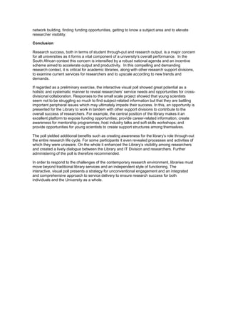 network building, finding funding opportunities, getting to know a subject area and to elevate 
researcher visibility. 
Conclusion 
Research success, both in terms of student through-put and research output, is a major concern 
for all universities as it forms a vital component of a university’s overall performance. In the 
South African context this concern is intensified by a robust national agenda and an incentive 
scheme aimed to accelerate output and productivity. In this compelling and demanding 
research context, it is critical for academic libraries, along with other research support divisions, 
to examine current services for researchers and to upscale according to new trends and 
demands. 
If regarded as a preliminary exercise, the interactive visual poll showed great potential as a 
holistic and systematic manner to reveal researchers’ service needs and opportunities for cross-divisional 
collaboration. Responses to the small scale project showed that young scientists 
seem not to be struggling so much to find subject-related information but that they are battling 
important peripheral issues which may ultimately impede their success. In this, an opportunity is 
presented for the Library to work in tandem with other support divisions to contribute to the 
overall success of researchers. For example, the central position of the library makes it an 
excellent platform to expose funding opportunities; provide career-related information; create 
awareness for mentorship programmes; host industry talks and soft skills workshops; and 
provide opportunities for young scientists to create support structures among themselves. 
The poll yielded additional benefits such as creating awareness for the library’s role through-out 
the entire research life cycle. For some participants it even revealed processes and activities of 
which they were unaware. On the whole it enhanced the Library’s visibility among researchers 
and created a lively dialogue between the Library and IT Division and researchers. Further 
administering of the poll is therefore recommended. 
In order to respond to the challenges of the contemporary research environment, libraries must 
move beyond traditional library services and an independent style of functioning. The 
interactive, visual poll presents a strategy for unconventional engagement and an integrated 
and comprehensive approach to service delivery to ensure research success for both 
individuals and the University as a whole. 
 