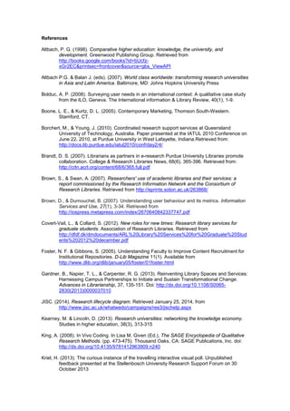References 
Altbach, P. G. (1998). Comparative higher education: knowledge, the university, and 
development. Greenwood Publishing Group. Retrieved from 
http://books.google.com/books?id=bUcfz-xGr2EC& 
printsec=frontcover&source=gbs_ViewAPI 
Altbach P.G. & Balan J. (eds). (2007). World class worldwide: transforming research universities 
in Asia and Latin America. Baltimore, MD: Johns Hopkins University Press 
Bolduc, A. P. (2008). Surveying user needs in an international context: A qualitative case study 
from the ILO, Geneva. The International information & Library Review, 40(1), 1-9. 
Boone, L. E., & Kurtz, D. L. (2005). Contemporary Marketing, Thomson South-Western. 
Stamford, CT. 
Borchert, M., & Young, J. (2010). Coordinated research support services at Queensland 
University of Technology, Australia. Paper presented at the IATUL 2010 Conference on 
June 22, 2010, at Purdue University in West Lafayette, Indiana.Retrieved from: 
http://docs.lib.purdue.edu/iatul2010/conf/day2/4/ 
Brandt, D. S. (2007). Librarians as partners in e-research Purdue University Libraries promote 
collaboration. College & Research Libraries News, 68(6), 365-396. Retrieved from: 
http://crln.acrl.org/content/68/6/365.full.pdf 
Brown, S., & Swan, A. (2007). Researchers' use of academic libraries and their services: a 
report commissioned by the Research Information Network and the Consortium of 
Research Libraries. Retrieved from http://eprints.soton.ac.uk/263868/ 
Brown, D., & Dumouchel, B. (2007). Understanding user behaviour and its metrics. Information 
Services and Use, 27(1), 3-34. Retrieved from 
http://iospress.metapress.com/index/2670640842337747.pdf 
Covert-Vail, L., & Collard, S. (2012). New roles for new times: Research library services for 
graduate students. Association of Research Libraries. Retrieved from 
http://dfdf.dk/dmdocuments/ARL%20Library%20Services%20for%20Graduate%20Stud 
ents%202012%20december.pdf 
Foster, N. F. & Gibbons, S. (2005). Understanding Faculty to Improve Content Recruitment for 
Institutional Repositories. D-Lib Magazine 11(1). Available from 
http://www.dlib.org/dlib/january05/foster/01foster.html 
Gardner, B., Napier, T. L., & Carpenter, R. G. (2013). Reinventing Library Spaces and Services: 
Harnessing Campus Partnerships to Initiate and Sustain Transformational Change. 
Advances in Librarianship, 37, 135-151. Doi: http://dx.doi.org/10.1108/S0065- 
2830(2013)0000037010 
JISC. (2014). Research lifecycle diagram. Retrieved January 25, 2014, from 
http://www.jisc.ac.uk/whatwedo/campaigns/res3/jischelp.aspx 
Kearney, M. & Lincoln, D. (2013). Research universities: networking the knowledge economy. 
Studies in higher education, 38(3), 313-315 
King, A. (2008). In Vivo Coding. In Lisa M. Given (Ed.), The SAGE Encyclopedia of Qualitative 
Research Methods. (pp. 473-475). Thousand Oaks, CA: SAGE Publications, Inc. doi: 
http://dx.doi.org/10.4135/9781412963909.n240 
Kriel, H. (2013). The curious instance of the travelling interactive visual poll. Unpublished 
feedback presented at the Stellenbosch University Research Support Forum on 30 
October 2013 
 