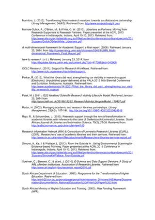 Mamtora, J. (2013). Transforming library research services: towards a collaborative partnership. 
Library Management, 34(4/5). Retrieved from: http:/www.emeraldinsight.com 
Monroe-Gulick, A., O'Brien, M., & White, G. W. (2013). Librarians as Partners: Moving from 
Research Supporters to Research Partners. Paper presented at the ACRL 2013 
Conference in Indianapolis, Indiana, April 10-13, 2013. Retrieved from: 
http://www.ala.org/acrl/sites/ala.org.acrl/files/content/conferences/confsandpreconfs/201 
3/papers/GulickOBrienWhite_Librarians.pdf 
A multi-dimensional framework for Academic Support: a final report. (2006). Retrieved January 
25, 2014, from http://conservancy.umn.edu/bitstream/5540/1/UMN_Multi-dimensional_ 
Framework_Final_Report.pdf 
New to research. (n.d.). Retrieved January 25, 2014, from 
http://libguides.library.curtin.edu.au/content.php?pid=417087&sid=340908 
OCLC Research. (2011). Support for Research Workflows. Retrieved from: 
http://www.oclc.org/research/activities/support/. 
Parker, R. (2012). What the library did next: strengthening our visibility in research support 
[Electronic]. Unpublished paper delivered at the VALA 2012 16th Biennial Conference 
and Exhibition. Melbourne, Australia. Retrieved from: 
http://www.academia.edu/1419201/What_the_library_did_next_strengthening_our_visib 
ility_inresearch_support 
Patel, M. ( 2011). I2S2 Idealised Scientific Research Activity Lifecycle Model. Retrieved January 
25, 2014 from 
http://opus.bath.ac.uk/35186/1/I2S2_ResearchActivityLifecycleModel_110407.pdf 
Radar, H. (2002). Managing academic and research libraries partnerships. Library 
Management, 23(4/5), 187-191. http://dx.doi.org/10.1108/01435120210429916 
Raju, R., & Schoombee, L. (2013). Research support through the lens of transformation in 
academic libraries with reference to the case of Stellenbosch University Libraries. South 
African Journal of Libraries and Information Science, 79(2), 27-38. Retrieved from: 
http://sajlis.journals.ac.za/pub/article/view/155 
Research Information Network (RIN) & Consortium of University Research Libraries (CURL). 
(2007). Researchers’ use of academic libraries and their services. Retrieved from: 
http://www.rin.ac.uk/system/files/attachments/Researchers-libraries-services-report.pdf 
Simons, A., Ke, I. & Wallace, L. (2013). From the Outside In : Using Environmental Scanning for 
Evidence-based Planning. Paper presented at the ACRL 2013 Conference in 
Indianapolis, Indiana, April 10-13, 2013. Retrieved from: 
http://www.ala.org/acrl/sites/ala.org.acrl/files/content/conferences/confsandpreconfs/201 
3/papers/SimonsKeWallace_FromOutside.pdf 
Soehner, C., Steeves, C., & Ward, J. (2010). E-Science and Data Support Services: A Study of 
ARL Member Institutions. Association of Research Libraries. Retrieved from 
http://www.arl.org/bm~doc/escience_report2010.pdf 
South African Department of Education. (1997). Programme for the Transformation of Higher 
Education. Retrieved from: 
http://sun025.sun.ac.za/portal/page/portal/Administrative_Divisions/INB/Home/Docume 
ntation/Documentation_National/Education%20White%20Paper%203.html 
South African Ministry of Higher Education and Training. (2003). New Funding Framework 
(NFF). 
 
