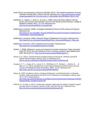South African Young Academy of Science (SAYAS). (2012). The research experience of young 
scientists in South Africa. Pretoria: SAYAS. Retrieved from: http://www.assaf.co.za/wp-content/ 
uploads/2013/11/24-Oct-Ver2-K-11038-ASSAF-SAYAS-Report_DevV11.pdf 
Stebelman, S., Siggins, J., Nutty, D., & Long, C. (1999). Improving library relations with the 
faculty and university administrators: the role of the faculty outreach librarian. College & 
Research Libraries, 60(2), 121-130. Retrieved from 
http://crl.acrl.org/content/60/2/121.full.pdf+html 
Stellenbosch University. (2000). A strategic framework for the turn of the century and beyond. 
Retrieved from 
http://www.sun.ac.za/english/_layouts/15/WopiFrame.aspx?sourcedoc=/english/Docum 
ents/Strategic_docs/statengels.pdf 
Stellenbosch University. (2008). Research Report of Stellenbosch University. Retrieved from 
http://www0.sun.ac.za/research/assets/files/Policy_Documents/Research_Policy.doc 
Stellenbosch University. (2013). Research and Innovation. Retrieved from 
http://www.sun.ac.za/english/research-innovation 
Stokker, J. (2008). eResearch: access and support to university researchers. Paper presented 
at the 29th IATUL Annual Conference at AUT University, Auckland, New Zealand April 
2008. Retrieved from: http://docs.lib.purdue.edu/iatul/2008/papers/11/ 
Strong, G. E. (2012). Transforming the academic library for the future. Chinese Journal Of 
Library And Information Science, 5(4):1-8. Retrieved from: 
http://ir.csdl.ac.cn/bitstream/12502/5625/3/Gary%20E.%20Strong.pdf 
Vaughan, K. T. L., Hayes, B. E., Lerner, R. C., McElfresh, K. R., Pavlech, L., Romito, D., ... & 
Morris, E. N. (2013). Development of the research lifecycle model for library services. 
Journal of the Medical Library Association: JMLA, 101(4). Retrieved from 
http://www.ncbi.nlm.nih.gov/pmc/articles/PMC3794687/ 
Wang, M. (1997). Academic Library, e-Science/e-Research, and Data Services in a Broader 
Context. Paper presented at the ACRL 2013 Conference in Indianapolis, Indiana, April 
10-13, 2013. Retrieved from: 
http://www.ala.org/acrl/sites/ala.org.acrl/files/content/conferences/confsandpreconfs/201 
3/papers/Wang_AcademicLibrary.pdf 
Wiklund, G., & Voog, H. (2013). It takes two to tango–making way for relevant research support 
services at Lund University Libraries (LUB). ScieCom Info, 9(1). Retrieved from: 
http://cts.lub.lu.se/ojs/index.php/sciecominfo/article/view/6125 
