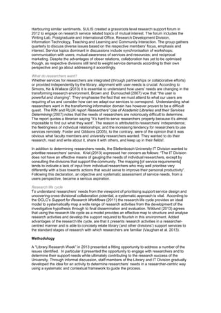 Harbouring similar sentiments, SULIS created a grassroots level research support forum in 
2012 to engage on research service related topics of mutual interest. The forum includes the 
Writing Lab, Postgraduate and International Office, Research Development Division, 
Information Technology, Teaching and Learning and Community Interaction. The group gathers 
quarterly to discuss diverse issues based on the respective members’ focus, emphasis and 
interest. Service topics dominant in discussions include synchronisation of workshops; 
communication with users; mutual awareness of services and resources; and reciprocal 
marketing. Despite the advantages of closer relations, collaboration has yet to be optimised 
though, as respective divisions still tend to weight service demands according to their own 
perspective and go about addressing it accordingly. 
What do researchers want? 
Whether services for researchers are integrated (through partnerships or collaborative efforts) 
or provided independently by the library, alignment with user needs is crucial. According to 
Simons, Ke & Wallace (2013) it is essential to understand how users’ needs are changing in the 
transforming research environment. Brown and Dumouchel (2007) vow that “the user is 
powerful and changing”. They emphasise the fact that we must attend to what our users are 
requiring of us and consider how can we adapt our services to correspond. Understanding what 
researchers want in the transforming information domain has however proven to be a difficult 
quest. The RIN and RLUK report Researchers’ Use of Academic Libraries and their Services 
Determining (2007) notes that the needs of researchers are notoriously difficult to determine. 
The report quotes a librarian saying “It’s hard to serve researchers properly because it’s almost 
impossible to find out what they want”. The reason is attributed to researchers’ independence; 
the fleetingness of individual relationships; and the increasing tendency for researchers to use 
services remotely. Foster and Gibbons (2005), to the contrary, were of the opinion that it was 
obvious what faculty members and university researchers wanted. They wanted to do their 
research, read and write about it, share it with others, and keep up in their fields!. 
In addition to determining researchers needs, the Stellenbosch University IT Division wanted to 
prioritise researchers’ service. Kriel (2013) expressed her concern as follows: “The IT Division 
does not have an effective means of gauging the needs of individual researchers, except by 
consulting the divisions that support the community. The mapping [of service requirements] 
tends to indicate a lack of input from individual researchers who may well prioritise very 
differently with a bias towards actions that would serve to improve their personal productivity”. 
Following this declaration, an objective and systematic assessment of service needs, from a 
users perspective, became a serious aspiration. 
Research life cycle 
To understand researchers’ needs from the viewpoint of prioritising support service design and 
uncovering cross-divisional collaboration potential, a systematic approach is vital. According to 
the OCLC’s Support for Research Workflows (2011) the research life cycle provides an ideal 
model to systematically map a wide range of research activities from the development of the 
investigative hypothesis through to final dissemination and evaluation. Wiklund (2013) agrees 
that using the research life cycle as a model provides an effective map to structure and analyse 
research activities and develop the support required to flourish in this environment. Added 
advantages of the research life cycle, are that it presents research activities in a researcher-centred 
manner and is able to concisely relate library (and other divisions’) support services to 
the standard stages of research with which researchers are familiar (Vaughan et al. 2013). 
Methodology 
A “Library Research Week” in 2013 presented a fitting opportunity to address a number of the 
issues identified. In particular it presented the opportunity to engage with researchers and to 
determine their support needs while ultimately contributing to the research success of the 
University. Through informal discussion, staff members of the Library and IT Division gradually 
developed the idea for an activity to determine researchers’ needs in a researcher-centric way 
using a systematic and contextual framework to guide the process. 
 