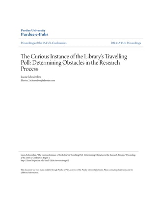 Purdue University 
Purdue e-Pubs 
Proceedings of the IATUL Conferences 2014 IATUL Proceedings 
The Curious Instance of the Library's Travelling 
Poll: Determining Obstacles in the Research 
Process 
Lucia Schoombee 
Elsevier, l.schoombee@elsevier.com 
Lucia Schoombee, "The Curious Instance of the Library's Travelling Poll: Determining Obstacles in the Research Process." Proceedings 
of the IATUL Conferences. Paper 3. 
http://docs.lib.purdue.edu/iatul/2014/servicedesign/3 
This document has been made available through Purdue e-Pubs, a service of the Purdue University Libraries. Please contact epubs@purdue.edu for 
additional information. 
 
