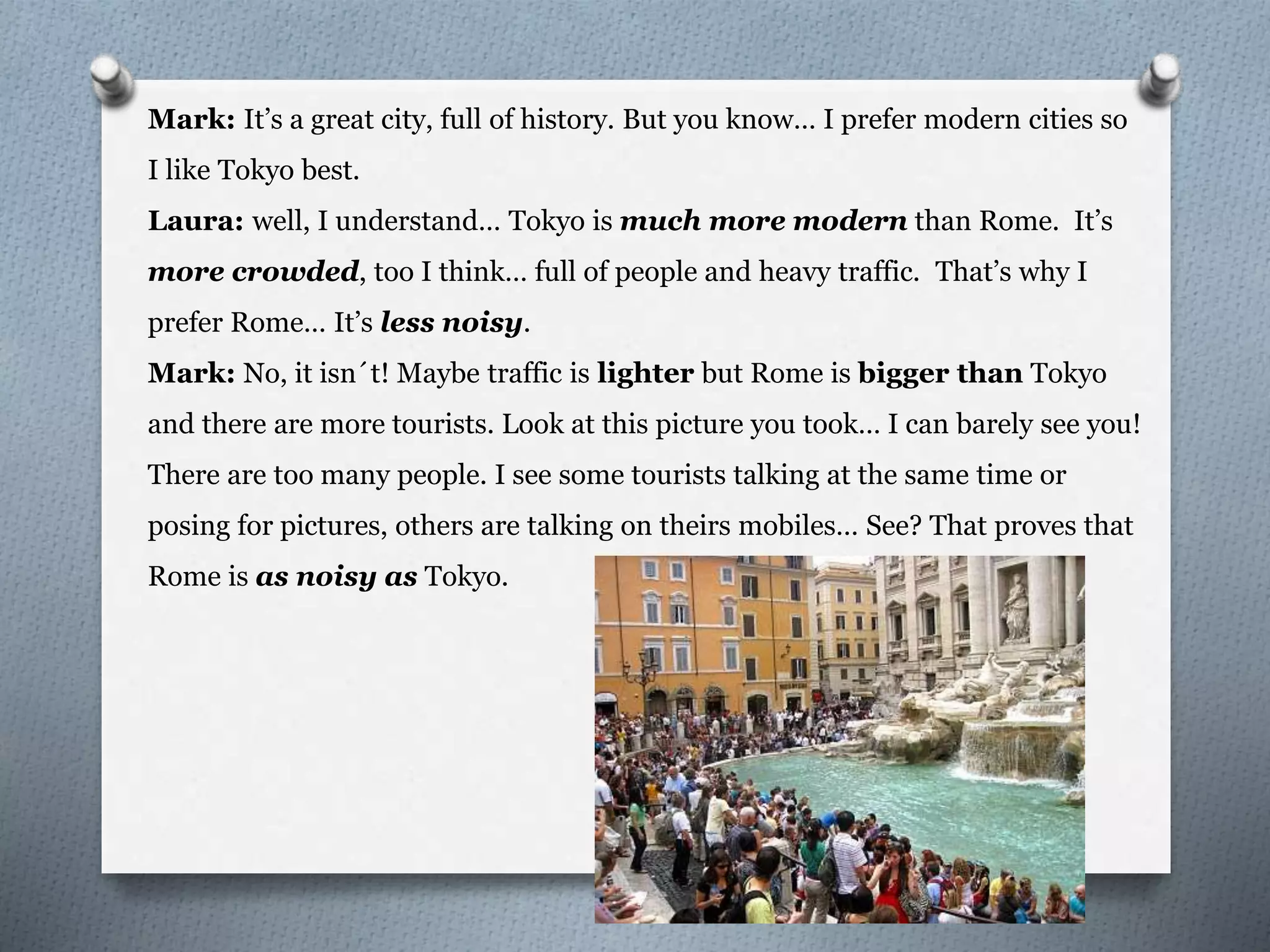 Mark: It’s a great city, full of history. But you know… I prefer modern cities so
I like Tokyo best.
Laura: well, I understand… Tokyo is much more modern than Rome. It’s
more crowded, too I think… full of people and heavy traffic. That’s why I
prefer Rome… It’s less noisy.
Mark: No, it isn´t! Maybe traffic is lighter but Rome is bigger than Tokyo
and there are more tourists. Look at this picture you took… I can barely see you!
There are too many people. I see some tourists talking at the same time or
posing for pictures, others are talking on theirs mobiles… See? That proves that
Rome is as noisy as Tokyo.
 