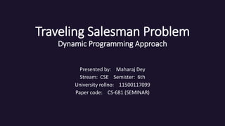 Traveling Salesman Problem
Dynamic Programming Approach
Presented by: Maharaj Dey
Stream: CSE Semister: 6th
University rollno: 11500117099
Paper code: CS-681 (SEMINAR)
 