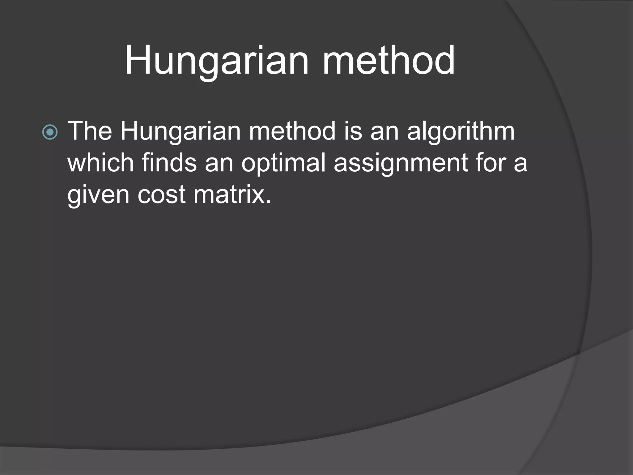 Hungarian method
 The Hungarian method is an algorithm
which finds an optimal assignment for a
given cost matrix.
 