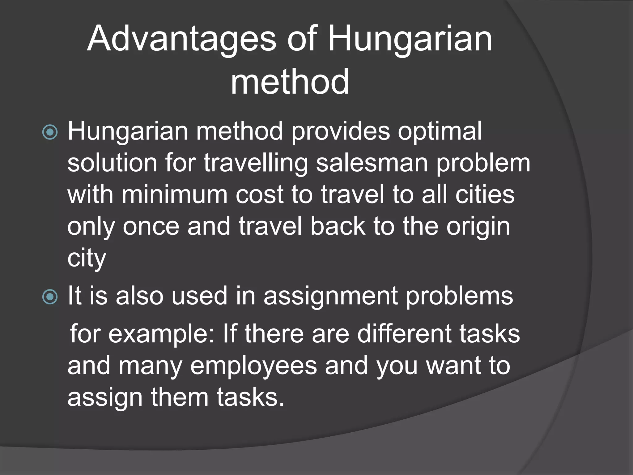 Advantages of Hungarian
method
 Hungarian method provides optimal
solution for travelling salesman problem
with minimum cost to travel to all cities
only once and travel back to the origin
city
 It is also used in assignment problems
for example: If there are different tasks
and many employees and you want to
assign them tasks.
 