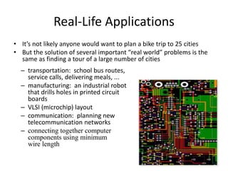 Real-Life Applications
• It’s not likely anyone would want to plan a bike trip to 25 cities
• But the solution of several important “real world” problems is the
same as finding a tour of a large number of cities
– transportation: school bus routes,
service calls, delivering meals, ...
– manufacturing: an industrial robot
that drills holes in printed circuit
boards
– VLSI (microchip) layout
– communication: planning new
telecommunication networks
– connecting together computer
components using minimum
wire length
 