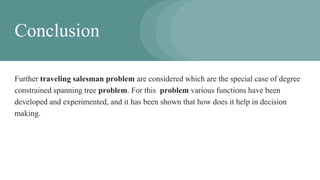 Conclusion
Further traveling salesman problem are considered which are the special case of degree
constrained spanning tree problem. For this problem various functions have been
developed and experimented, and it has been shown that how does it help in decision
making.
 