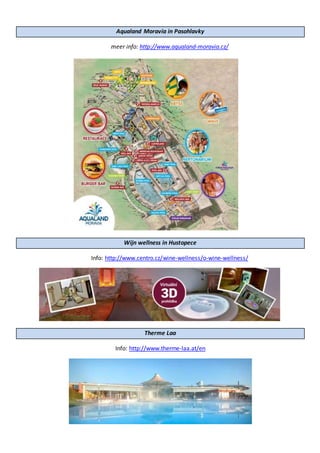 Aqualand Moravia in Pasohlavky
meer info: http://www.aqualand-moravia.cz/
Wijn wellness in Hustopece
Info: http://www.centro.cz/wine-wellness/o-wine-wellness/
Therme Laa
Info: http://www.therme-laa.at/en
 
