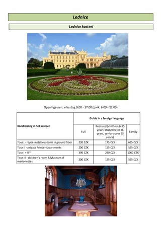 Lednice
Lednice kasteel
Openingsuren: elke dag 9:00 - 17:00 (park: 6:00 - 22:00)
Rondleidinginhet kasteel
Guide in a foreign language
Full
Reduced (children 6-15
years; students till 26
years, seniors over 65
years)
Family
Tour I - representative roomsingroundfloor 230 CZK 175 CZK 635 CZK
Tour II - private Princelyapartments 200 CZK 155 CZK 555 CZK
Tour I + II* 390 CZK 290 CZK 1060 CZK
Tour III - children'sroom& Museumof
marionettes
200 CZK 155 CZK 555 CZK
 