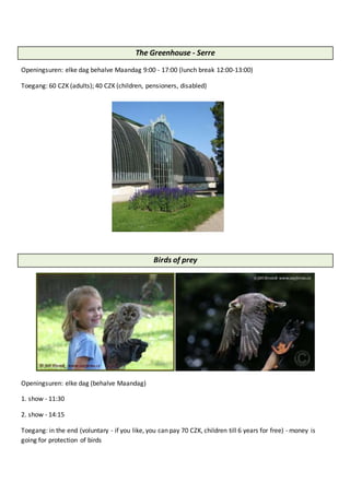 The Greenhouse - Serre
Openingsuren: elke dag behalve Maandag 9:00 - 17:00 (lunch break 12:00-13:00)
Toegang: 60 CZK (adults); 40 CZK (children, pensioners, disabled)
Birds of prey
Openingsuren: elke dag (behalve Maandag)
1. show - 11:30
2. show - 14:15
Toegang: in the end (voluntary - if you like, you can pay 70 CZK, children till 6 years for free) - money is
going for protection of birds
 